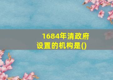 1684年清政府设置的机构是()