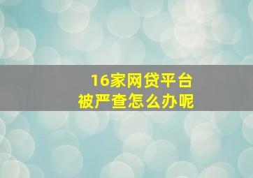 16家网贷平台被严查怎么办呢