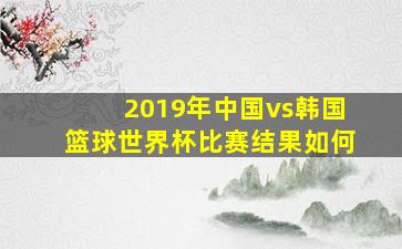 2019年中国vs韩国篮球世界杯比赛结果如何