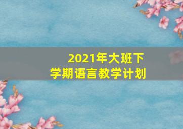 2021年大班下学期语言教学计划