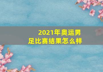 2021年奥运男足比赛结果怎么样