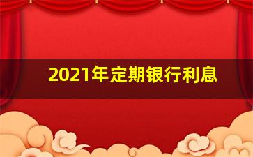 2021年定期银行利息