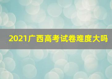 2021广西高考试卷难度大吗