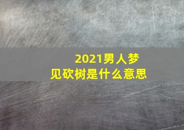 2021男人梦见砍树是什么意思