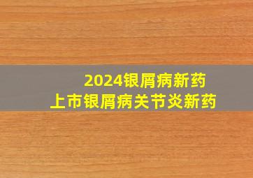 2024银屑病新药上市银屑病关节炎新药