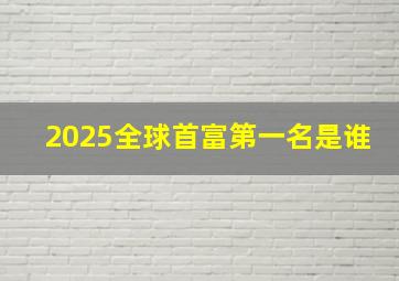 2025全球首富第一名是谁