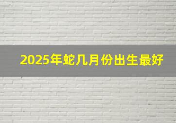 2025年蛇几月份出生最好