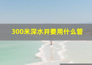 300米深水井要用什么管