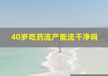 40岁吃药流产能流干净吗