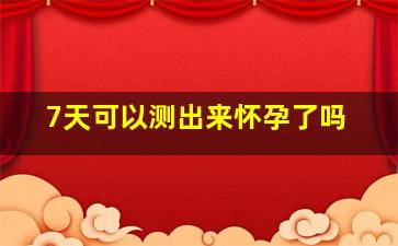 7天可以测出来怀孕了吗