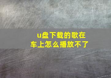 u盘下载的歌在车上怎么播放不了