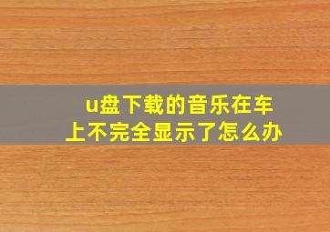 u盘下载的音乐在车上不完全显示了怎么办