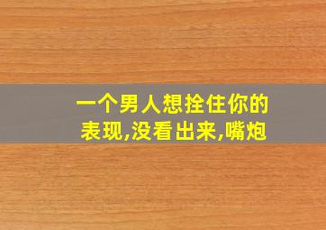 一个男人想拴住你的表现,没看出来,嘴炮