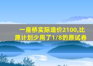 一座桥实际造价2100,比原计划少用了1/8的原试卷