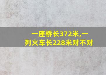 一座桥长372米,一列火车长228米对不对