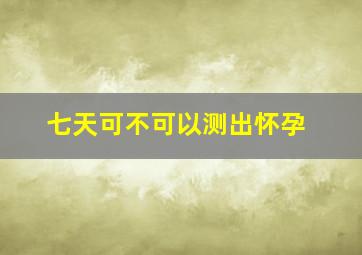 七天可不可以测出怀孕