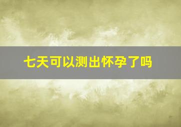 七天可以测出怀孕了吗