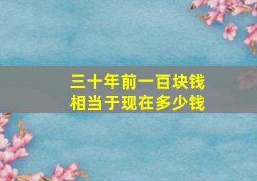 三十年前一百块钱相当于现在多少钱