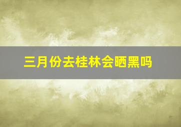 三月份去桂林会晒黑吗