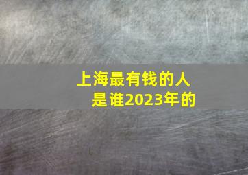 上海最有钱的人是谁2023年的