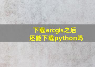 下载arcgis之后还能下载python吗