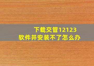 下载交管12123软件并安装不了怎么办