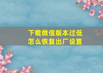 下载微信版本过低怎么恢复出厂设置