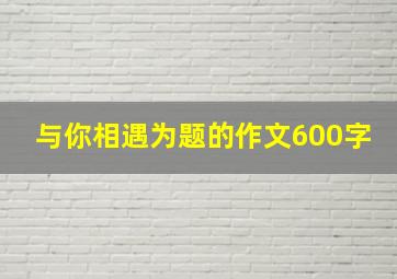 与你相遇为题的作文600字