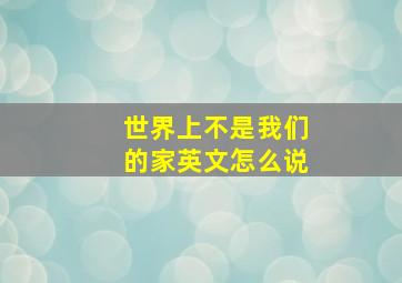 世界上不是我们的家英文怎么说