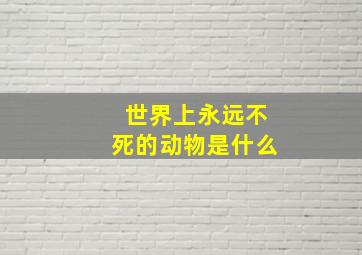 世界上永远不死的动物是什么