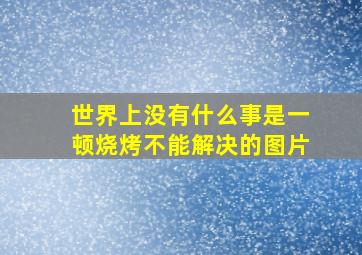 世界上没有什么事是一顿烧烤不能解决的图片