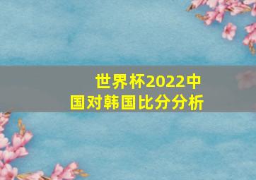 世界杯2022中国对韩国比分分析