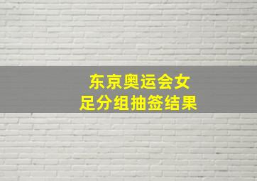 东京奥运会女足分组抽签结果