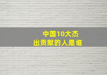 中国10大杰出贡献的人是谁