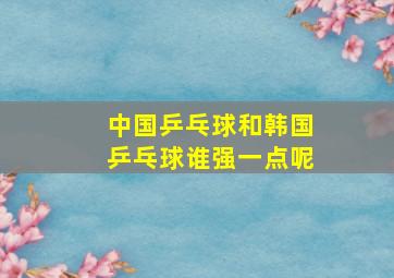 中国乒乓球和韩国乒乓球谁强一点呢