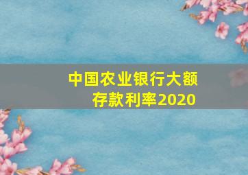 中国农业银行大额存款利率2020