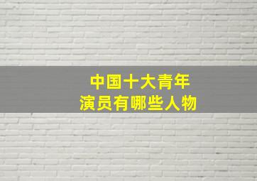 中国十大青年演员有哪些人物