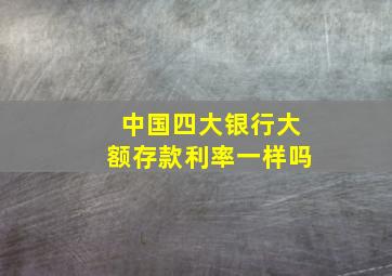 中国四大银行大额存款利率一样吗