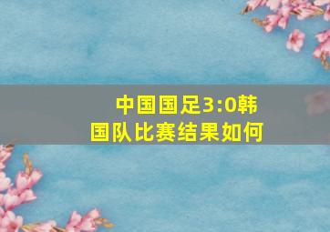 中国国足3:0韩国队比赛结果如何