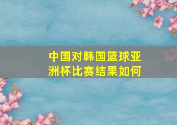 中国对韩国篮球亚洲杯比赛结果如何