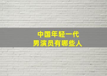 中国年轻一代男演员有哪些人