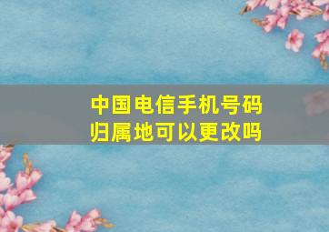 中国电信手机号码归属地可以更改吗