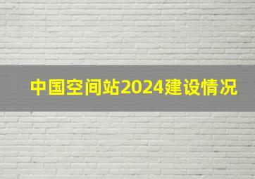 中国空间站2024建设情况