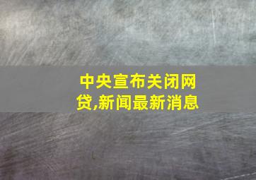 中央宣布关闭网贷,新闻最新消息