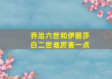 乔治六世和伊丽莎白二世谁厉害一点