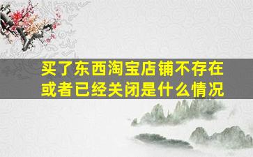 买了东西淘宝店铺不存在或者已经关闭是什么情况