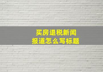 买房退税新闻报道怎么写标题