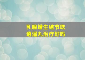 乳腺增生结节吃逍遥丸治疗好吗