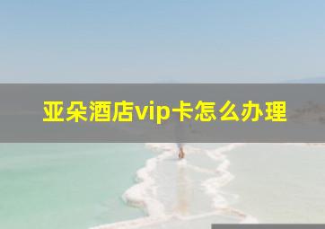 亚朵酒店vip卡怎么办理