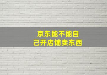 京东能不能自己开店铺卖东西